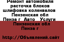 Ремонт автомобиля, расточка блоков, шлифовка коленвалов. - Пензенская обл., Пенза г. Авто » Услуги   . Пензенская обл.,Пенза г.